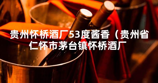 贵州怀桥酒厂53度酱香（贵州省仁怀市茅台镇怀桥酒厂 